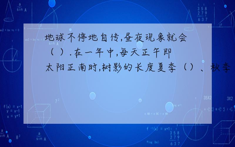 地球不停地自传,昼夜现象就会（ ）.在一年中,每天正午即太阳正南时,树影的长度夏季（）、秋季（）、冬季（）、春季（）,这种变化每年（）一次.