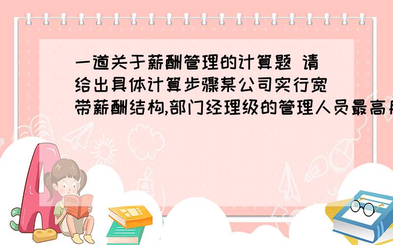 一道关于薪酬管理的计算题 请给出具体计算步骤某公司实行宽带薪酬结构,部门经理级的管理人员最高月薪为7200元,最低月薪为4800元,其中财务部经理月薪为6800元.试求该公司经理级月薪的薪