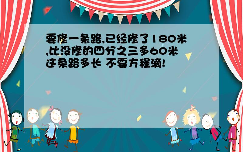 要修一条路,已经修了180米,比没修的四分之三多60米 这条路多长 不要方程滴!