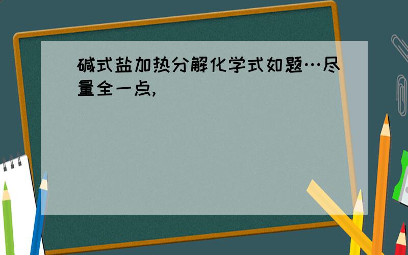 碱式盐加热分解化学式如题…尽量全一点,