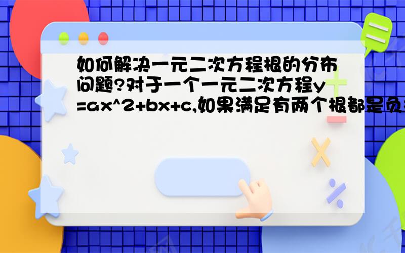 如何解决一元二次方程根的分布问题?对于一个一元二次方程y=ax^2+bx+c,如果满足有两个根都是负根、有两个根都是负根、至少有一个负根、至少有一个正根四种情况时,a,b,c分别满足什么条件?