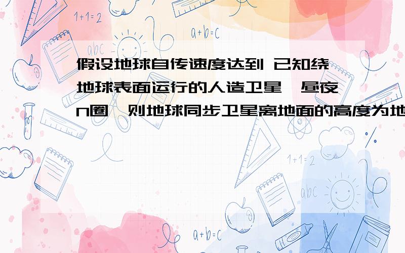 假设地球自传速度达到 已知绕地球表面运行的人造卫星一昼夜N圈,则地球同步卫星离地面的高度为地球半径的倍几倍