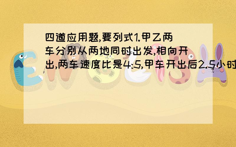 四道应用题,要列式1.甲乙两车分别从两地同时出发,相向开出,两车速度比是4:5,甲车开出后2.5小时相遇并继续前进,甲车比乙车晚几小时到目的地?2.甲乙两车分别从AB两地同时出发相向而行,分别