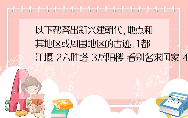 以下帮答出新兴建朝代,地点和其地区或周围地区的古迹.1都江堰 2六胜塔 3岳阳楼 看别名求国家 4清晨之国 5玫瑰之国 6枫树之国 7千湖之国 8孔雀之国 9咖啡王国 10火炉国 11金融之国 求城市属