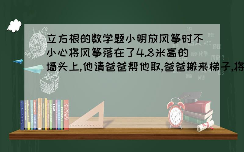 立方根的数学题小明放风筝时不小心将风筝落在了4.8米高的墙头上,他请爸爸帮他取,爸爸搬来梯子,将梯子稳定摆放（梯子底端离墙的距离为梯子长度的三分之一）,此时梯子底端正好达到墙头