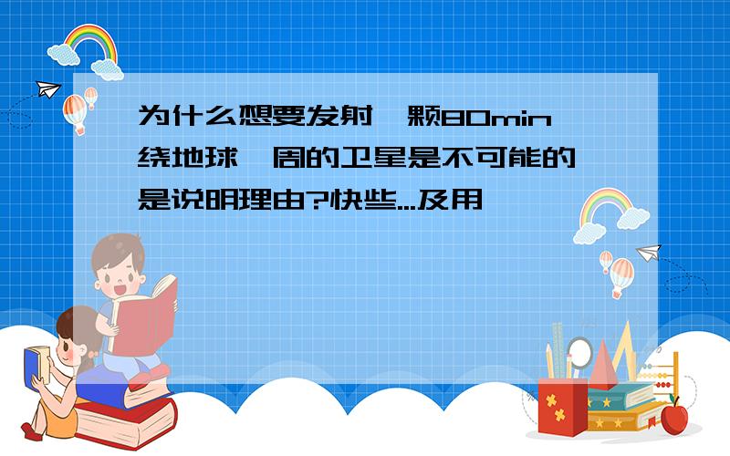 为什么想要发射一颗80min绕地球一周的卫星是不可能的,是说明理由?快些...及用