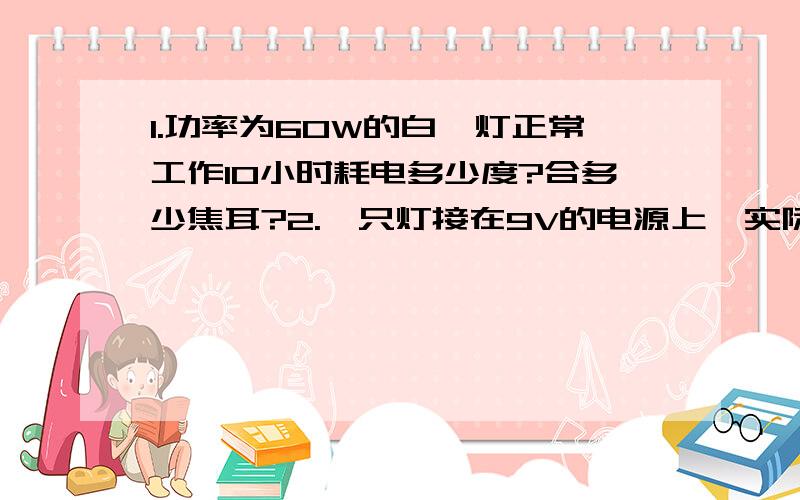 1.功率为60W的白炽灯正常工作10小时耗电多少度?合多少焦耳?2.一只灯接在9V的电源上,实际功率为3W,若它的额定功率为27W,则这支灯的额定电压为多少?