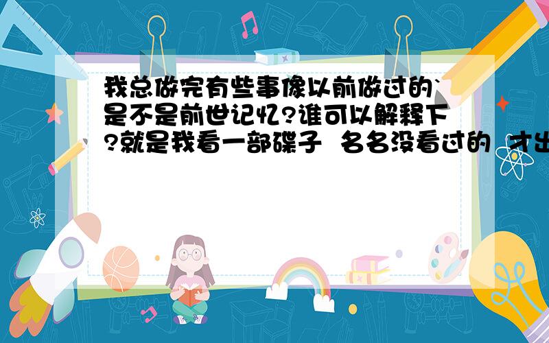 我总做完有些事像以前做过的`是不是前世记忆?谁可以解释下?就是我看一部碟子  名名没看过的  才出的新碟    却总感觉看过了的  还有  反正我总觉得好多事都经历过       是不是前世记忆?