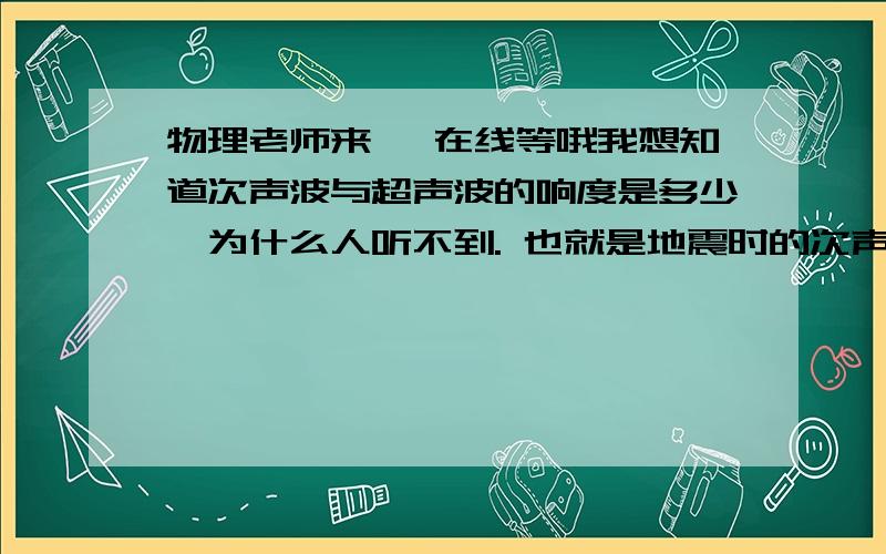 物理老师来, 在线等哦我想知道次声波与超声波的响度是多少,为什么人听不到. 也就是地震时的次声波怎么会同不到,地震时不时有声音的?不太了解,望详细解释.