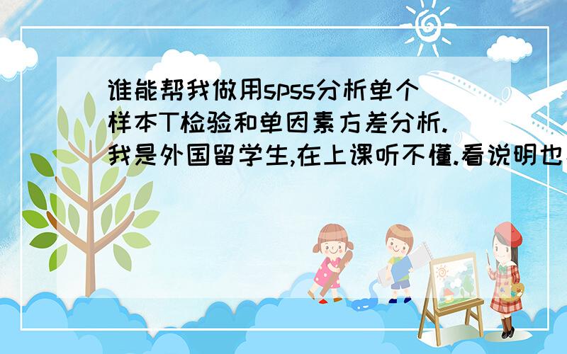 谁能帮我做用spss分析单个样本T检验和单因素方差分析.我是外国留学生,在上课听不懂.看说明也看不懂.要交给老师.求求您.最终的分析报告,请参照：研究要解决的问题,数据的背景,分析的问