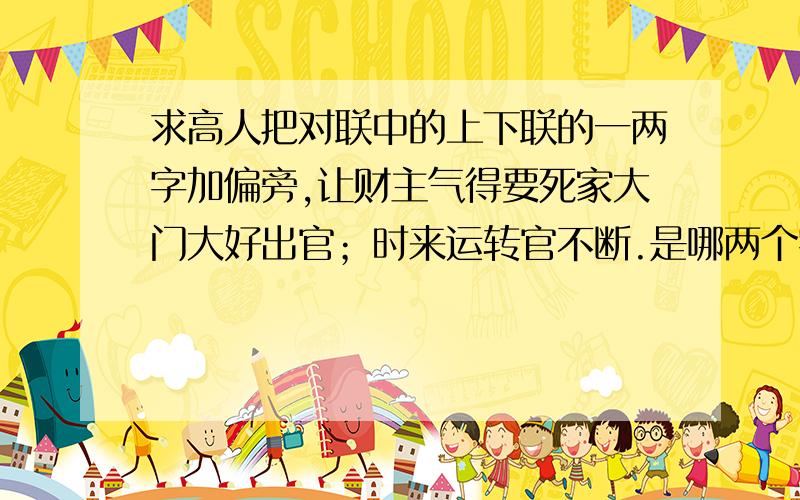 求高人把对联中的上下联的一两字加偏旁,让财主气得要死家大门大好出官；时来运转官不断.是哪两个字加了偏旁?加的是什么偏旁呢?