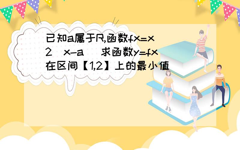 已知a属于R,函数fx=x^2|x-a| 求函数y=fx在区间【1,2】上的最小值