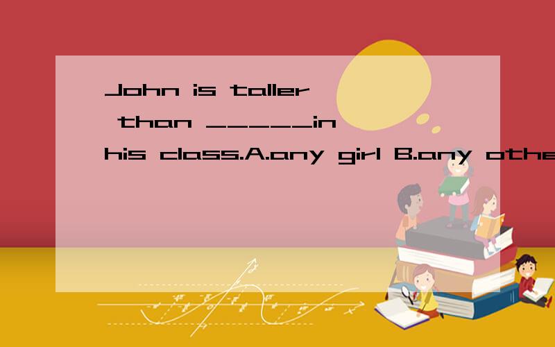 John is taller than _____in his class.A.any girl B.any other girlC.other girls D.any boy这题选A,why?Mary's English is much better than _____in the class.A.any student's B.any other studentC.anyone else D.any other student's这题选D.why