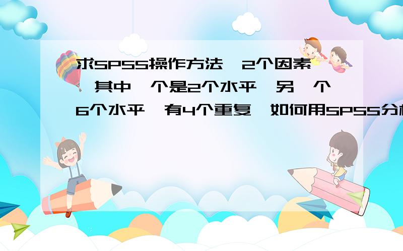 求SPSS操作方法,2个因素,其中一个是2个水平,另一个6个水平,有4个重复,如何用SPSS分析显著性差异...