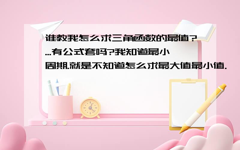 谁教我怎么求三角函数的最值?...有公式套吗?我知道最小周期.就是不知道怎么求最大值最小值.