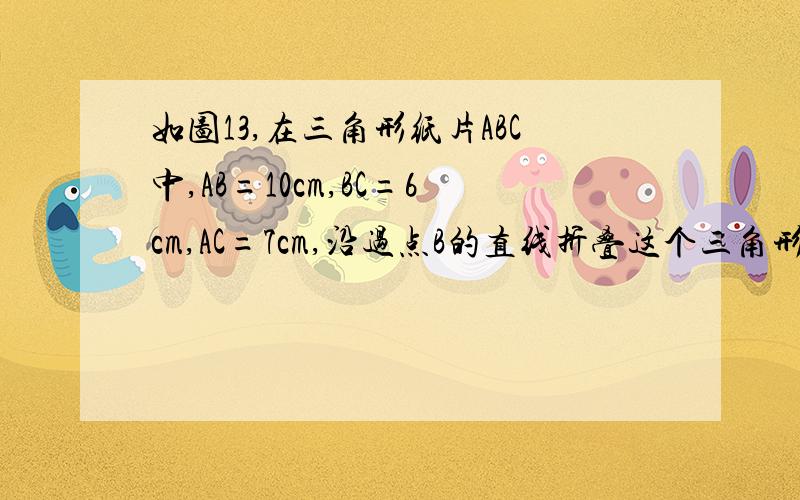 如图13,在三角形纸片ABC中,AB=10cm,BC=6cm,AC=7cm,沿过点B的直线折叠这个三角形,使顶点C落在AB边上的点E处,折痕为BD,则△AED的周长为＿＿＿＿cm