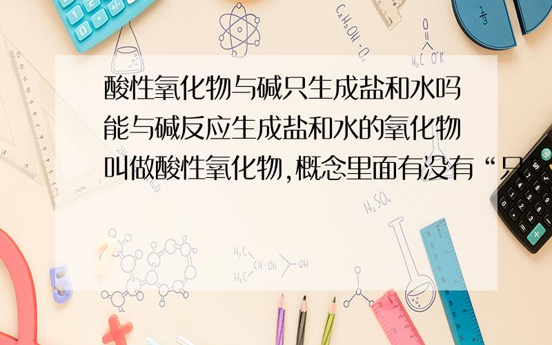 酸性氧化物与碱只生成盐和水吗能与碱反应生成盐和水的氧化物叫做酸性氧化物,概念里面有没有“只”生成盐和水?因为我看碱性氧化物就是有“只”的.如果可以没有“只”,举个反例.还有