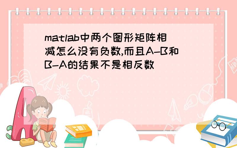 matlab中两个图形矩阵相减怎么没有负数,而且A-B和B-A的结果不是相反数