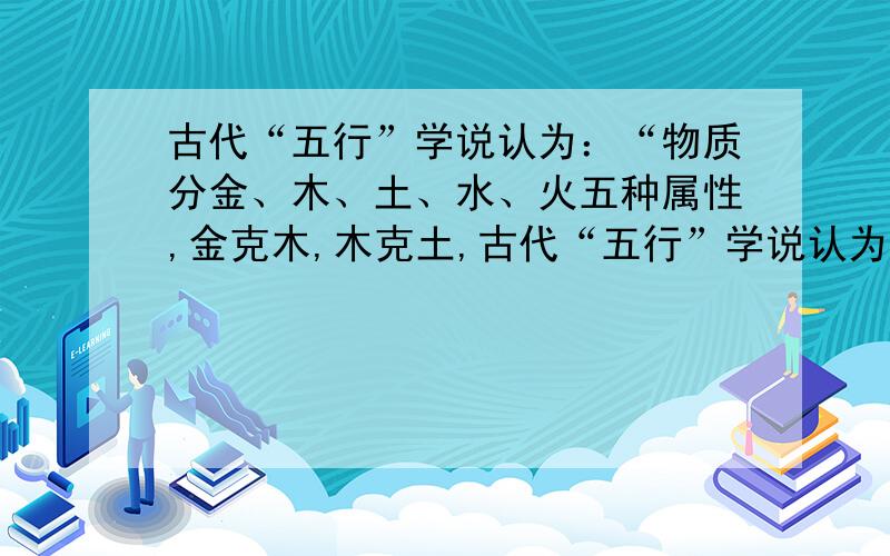 古代“五行”学说认为：“物质分金、木、土、水、火五种属性,金克木,木克土,古代“五行”学说认为：“物质分金、木、土、水、火五种属性,金克木,木克土,土克水,水克火,火克金.”将五