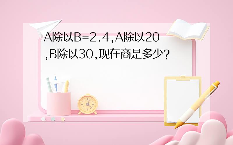 A除以B=2.4,A除以20,B除以30,现在商是多少?