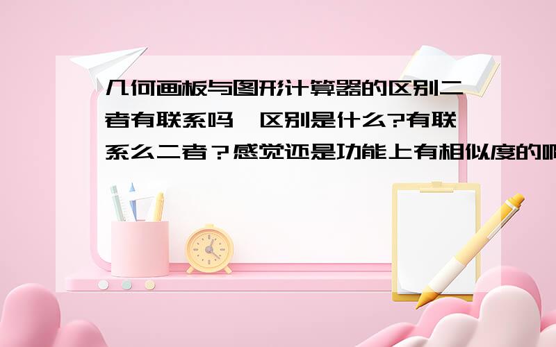 几何画板与图形计算器的区别二者有联系吗,区别是什么?有联系么二者？感觉还是功能上有相似度的啊