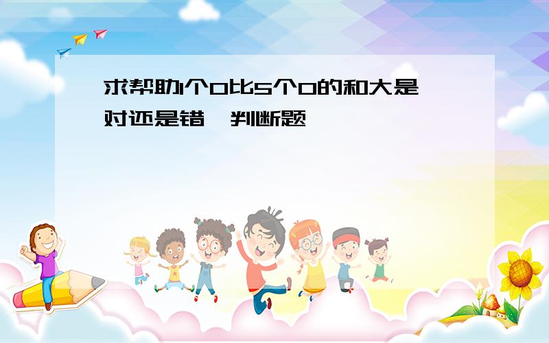 求帮助1个0比5个0的和大是对还是错,判断题