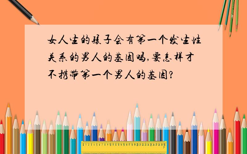 女人生的孩子会有第一个发生性关系的男人的基因吗,要怎样才不携带第一个男人的基因?