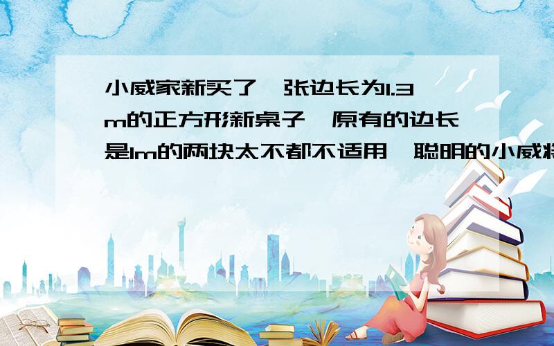 小威家新买了一张边长为1.3m的正方形新桌子,原有的边长是1m的两块太不都不适用,聪明的小威将两块台布剪一剪,重新拼成一块正方形大台布,他这样做可以吗?请说明理由.