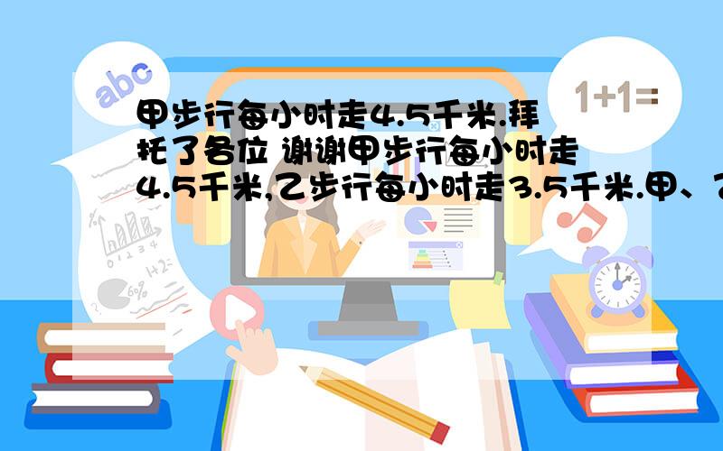 甲步行每小时走4.5千米.拜托了各位 谢谢甲步行每小时走4.5千米,乙步行每小时走3.5千米.甲、乙分别从A、B两地同时出发,如果相向而行,0.5小时相遇.如果他们同向而行,那么甲追上乙需要几小时