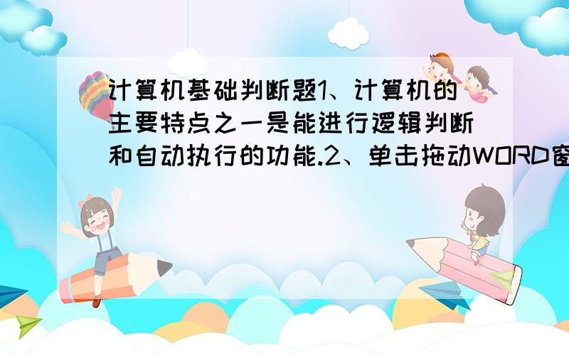 计算机基础判断题1、计算机的主要特点之一是能进行逻辑判断和自动执行的功能.2、单击拖动WORD窗口内标题栏中可移动窗口到屏幕的任何位置.3、全屏显示模式下,WOED将移去所有的屏幕组件.4