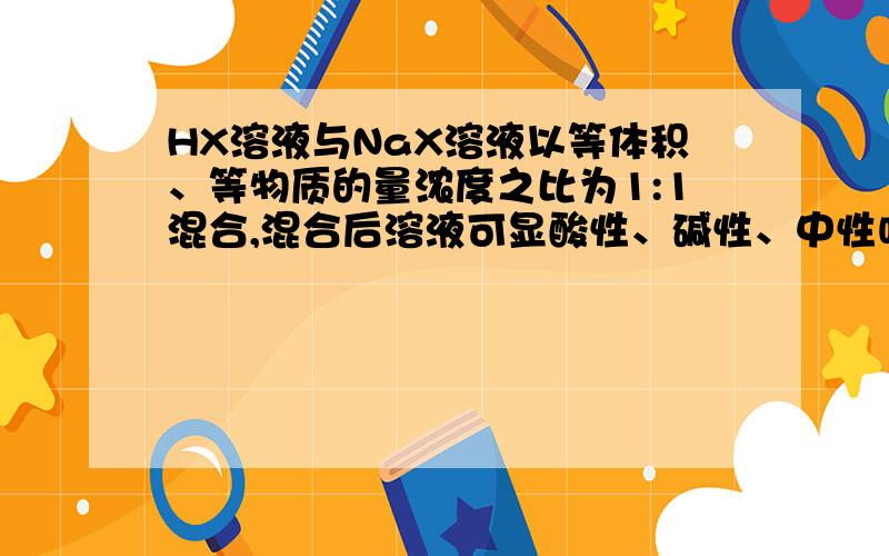 HX溶液与NaX溶液以等体积、等物质的量浓度之比为1:1混合,混合后溶液可显酸性、碱性、中性吗?请详细说明.