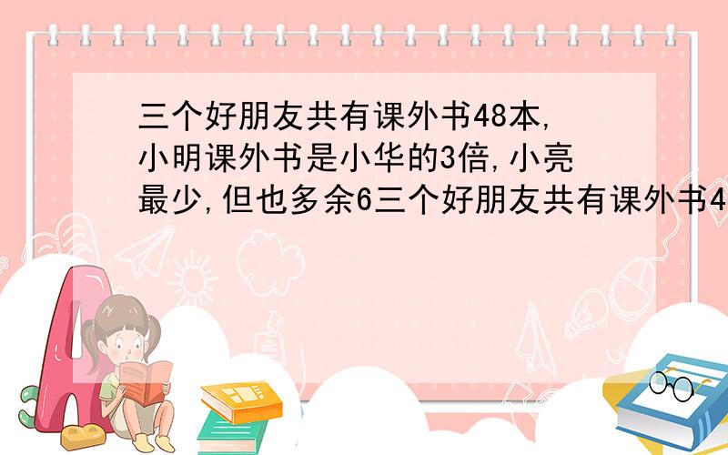 三个好朋友共有课外书48本,小明课外书是小华的3倍,小亮最少,但也多余6三个好朋友共有课外书48本,小明课外书是小华的3倍,小亮最少,但也多余6本.三人各有多少本?