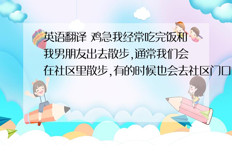 英语翻译 鸡急我经常吃完饭和我男朋友出去散步,通常我们会在社区里散步,有的时候也会去社区门口的小超市买零食吃.我们社区环境很好比如道路很平坦,周围绿树很多,我们穿着体恤和牛仔