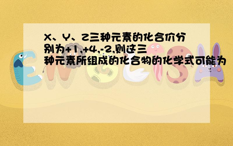 X、Y、Z三种元素的化合价分别为+1,+4,-2,则这三种元素所组成的化合物的化学式可能为（）A.XYZ4B.X4YZ3C.X2YZ3D.X3YZ2