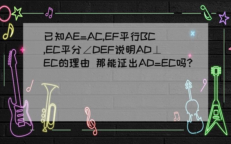 已知AE=AC,EF平行BC,EC平分∠DEF说明AD⊥EC的理由 那能证出AD=EC吗?