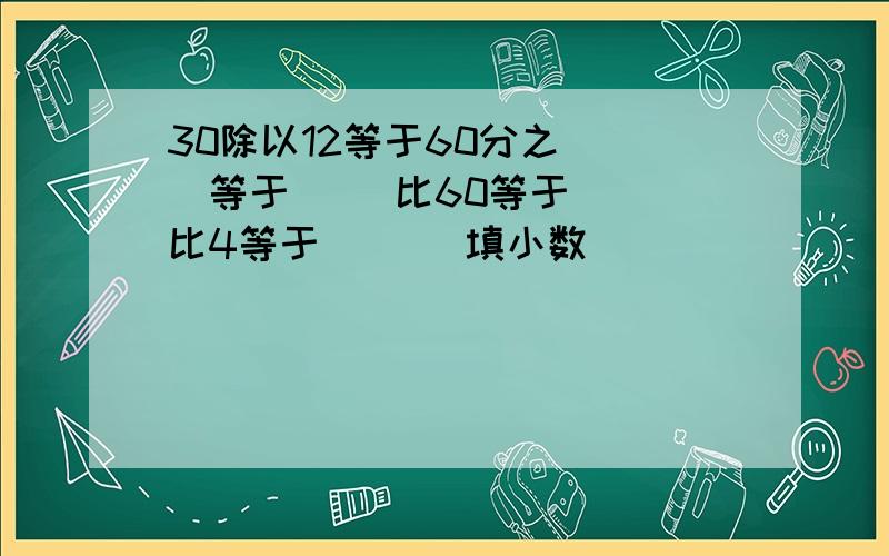 30除以12等于60分之（ ）等于（ ）比60等于（ ）比4等于（ ）（填小数）