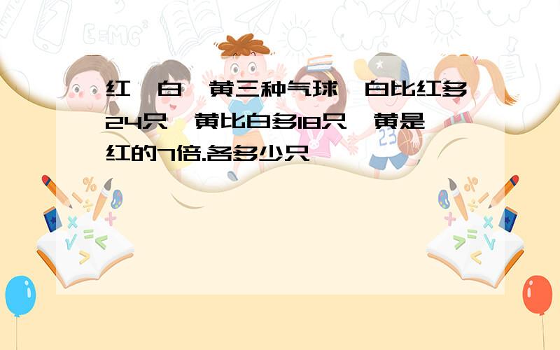 红、白、黄三种气球,白比红多24只,黄比白多18只,黄是红的7倍.各多少只