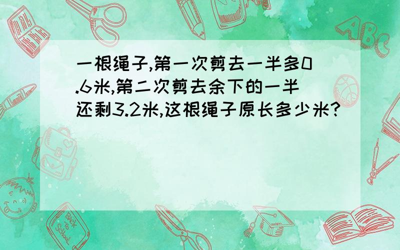 一根绳子,第一次剪去一半多0.6米,第二次剪去余下的一半还剩3.2米,这根绳子原长多少米?