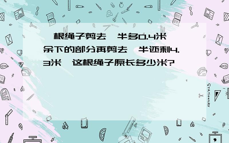 一根绳子剪去一半多0.4米,余下的部分再剪去一半还剩4.3米,这根绳子原长多少米?