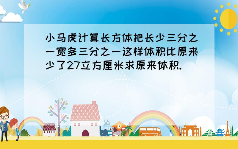 小马虎计算长方体把长少三分之一宽多三分之一这样体积比原来少了27立方厘米求原来体积.