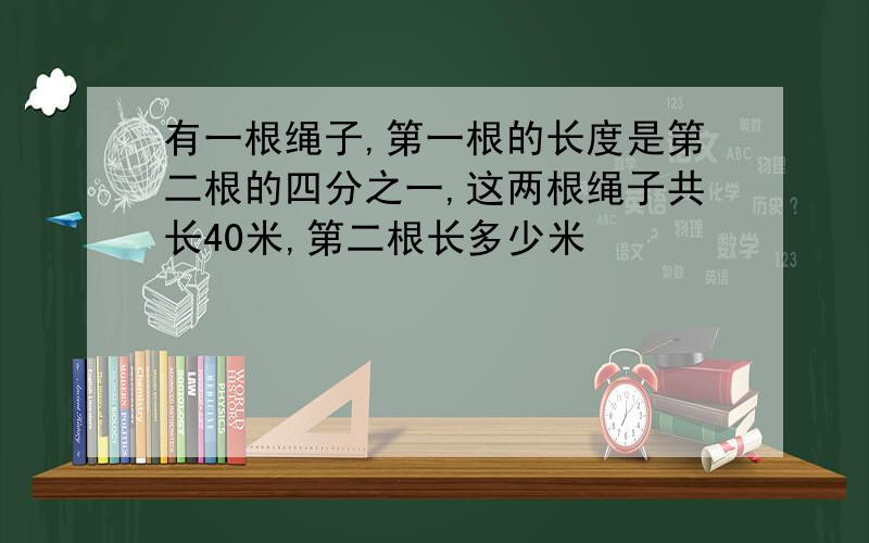 有一根绳子,第一根的长度是第二根的四分之一,这两根绳子共长40米,第二根长多少米