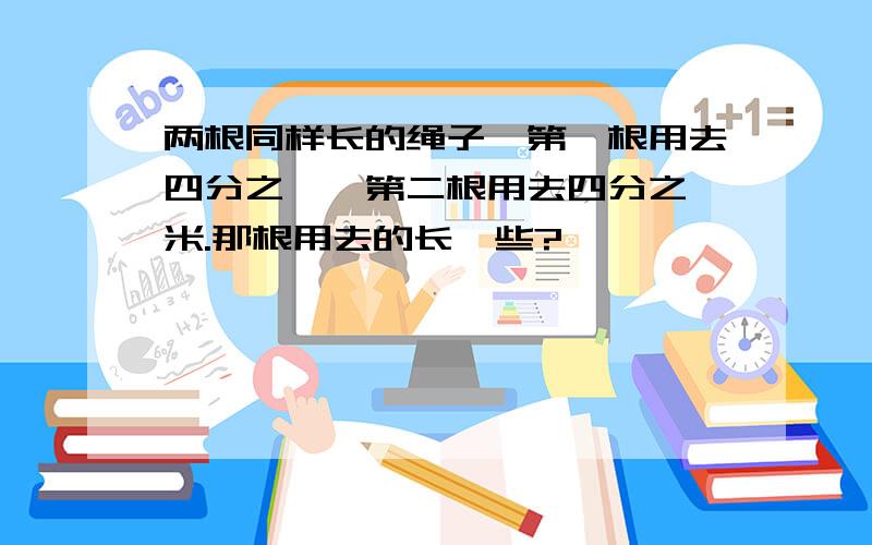 两根同样长的绳子,第一根用去四分之一,第二根用去四分之一米.那根用去的长一些?