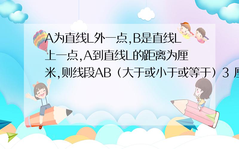 A为直线L外一点,B是直线L上一点,A到直线L的距离为厘米,则线段AB（大于或小于或等于）3 厘米