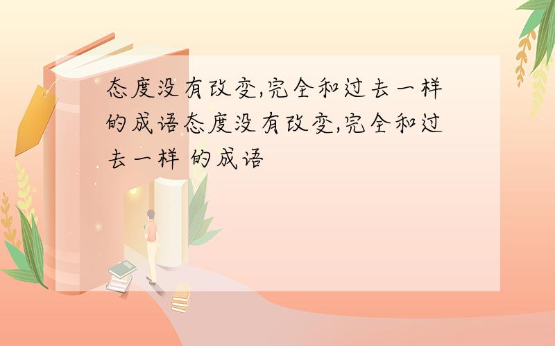 态度没有改变,完全和过去一样的成语态度没有改变,完全和过去一样 的成语