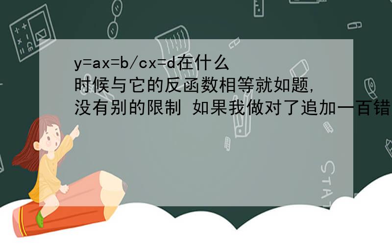 y=ax=b/cx=d在什么时候与它的反函数相等就如题,没有别的限制 如果我做对了追加一百错了是 y=ax+b/cx+d