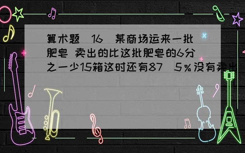 算术题（16）某商场运来一批肥皂 卖出的比这批肥皂的6分之一少15箱这时还有87．5％没有卖出 这批肥皂一共有多少箱