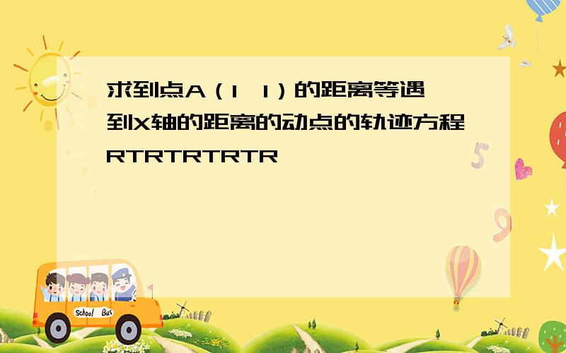 求到点A（1,1）的距离等遇到X轴的距离的动点的轨迹方程RTRTRTRTR