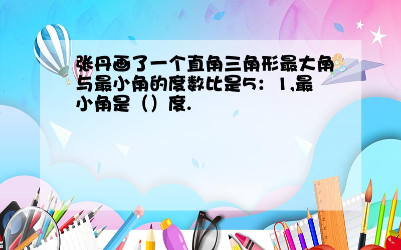 张丹画了一个直角三角形最大角与最小角的度数比是5：1,最小角是（）度.