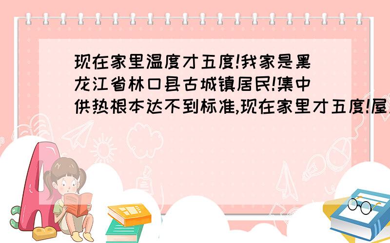 现在家里温度才五度!我家是黑龙江省林口县古城镇居民!集中供热根本达不到标准,现在家里才五度!屋里的水都冻冰了!没有人管!我们去政府找,政府只是敷衍我们!告诉我们交了供热费才能给