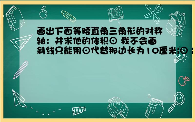 画出下面等腰直角三角形的对称轴：并求他的体积⊙ 我不会画斜线只能用⊙代替那边长为10厘米|⊙ | ⊙图形画坏了 反正就那意思反正斜边为10厘米 题目是面积打错